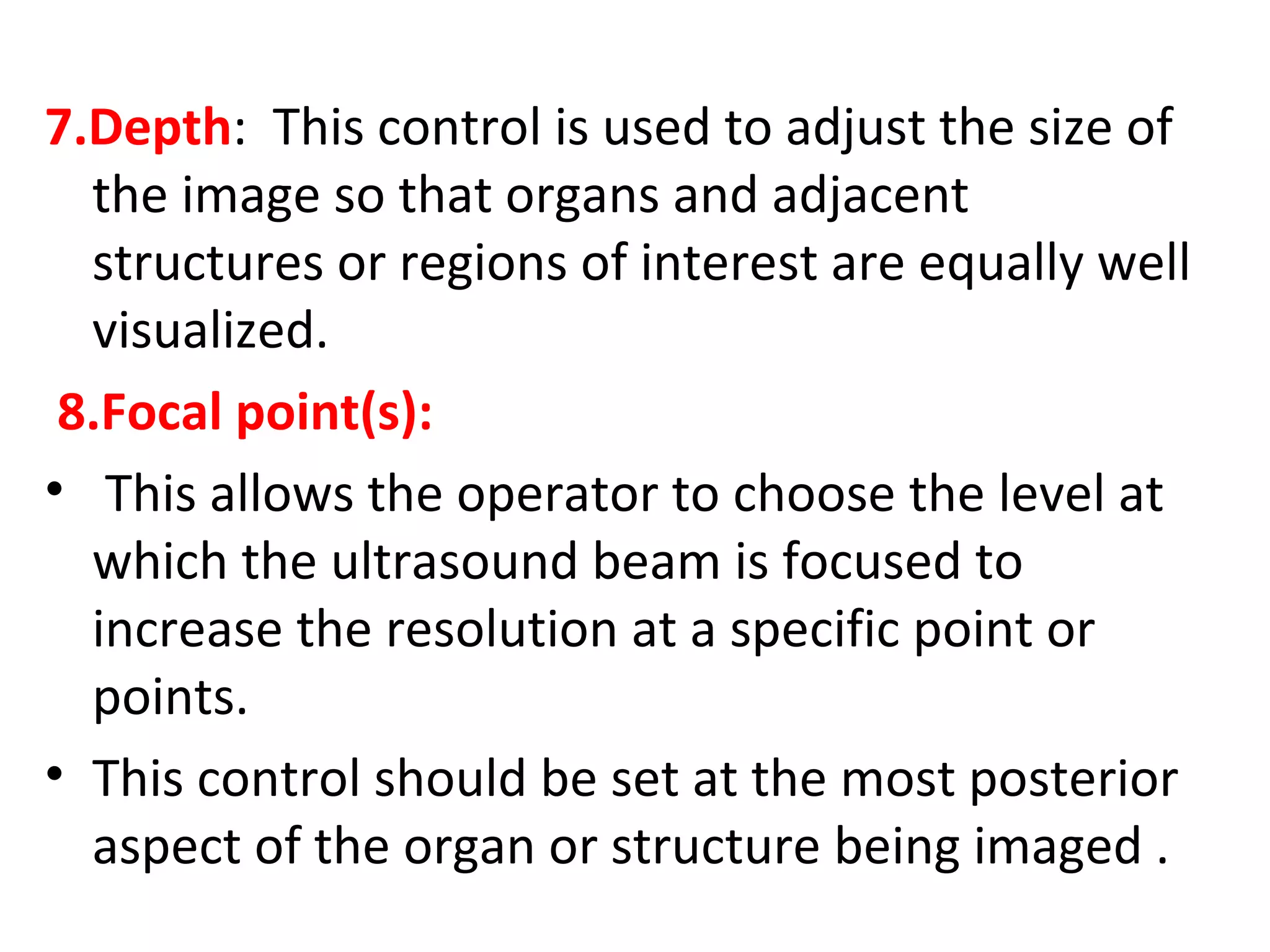 7.Depth: This control is used to adjust the size of
the image so that organs and adjacent
structures or regions of interest are equally well
visualized.
8.Focal point(s):
• This allows the operator to choose the level at
which the ultrasound beam is focused to
increase the resolution at a specific point or
points.
• This control should be set at the most posterior
aspect of the organ or structure being imaged .
 