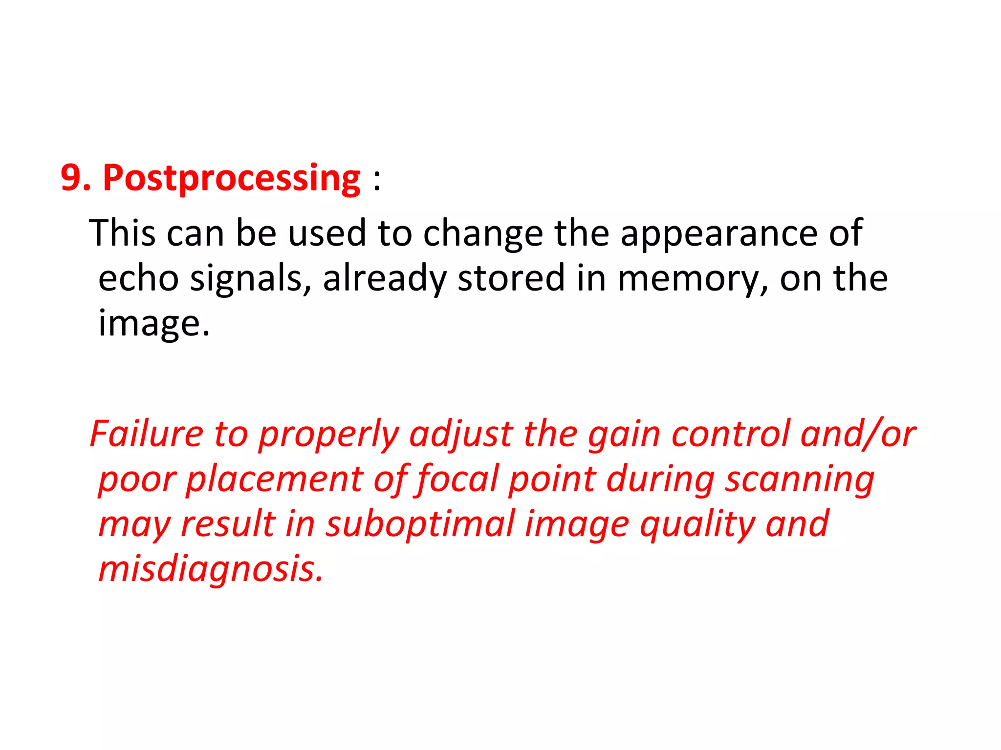 9. Postprocessing :
This can be used to change the appearance of
echo signals, already stored in memory, on the
image.
Failure to properly adjust the gain control and/or
poor placement of focal point during scanning
may result in suboptimal image quality and
misdiagnosis.
 