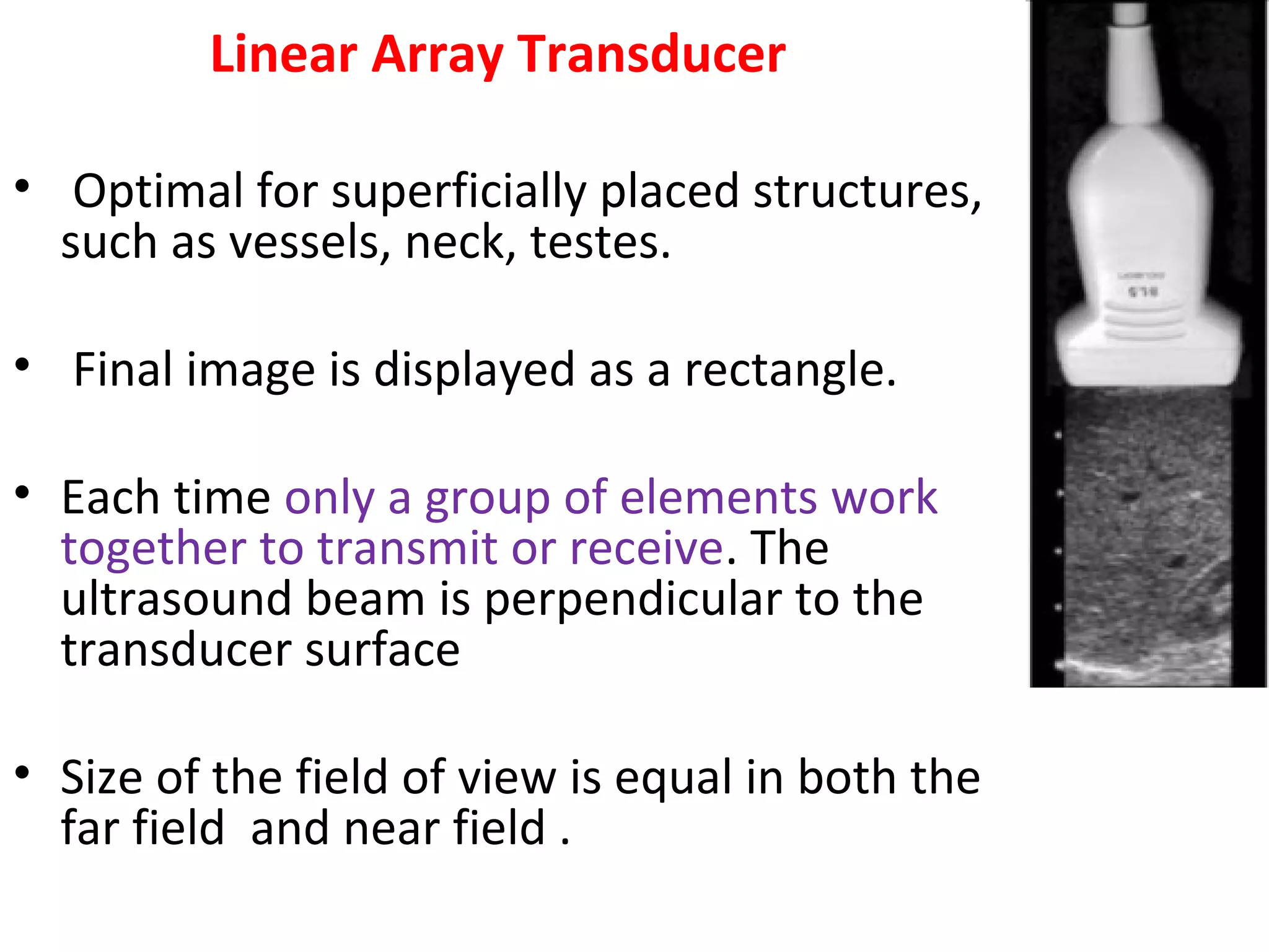 Linear Array Transducer
• Optimal for superficially placed structures,
such as vessels, neck, testes.
• Final image is displayed as a rectangle.
• Each time only a group of elements work
together to transmit or receive. The
ultrasound beam is perpendicular to the
transducer surface
• Size of the field of view is equal in both the
far field and near field .
 