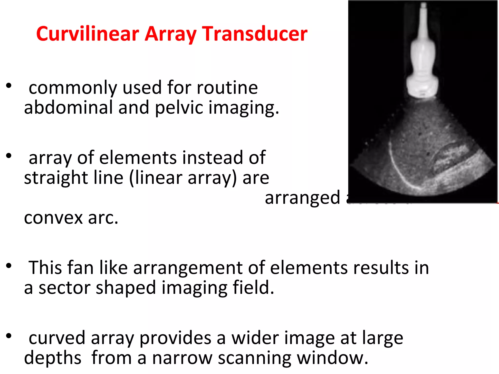 Curvilinear Array Transducer
• commonly used for routine
abdominal and pelvic imaging.
• array of elements instead of a
straight line (linear array) are
arranged across a
convex arc.
• This fan like arrangement of elements results in
a sector shaped imaging field.
• curved array provides a wider image at large
depths from a narrow scanning window.
 