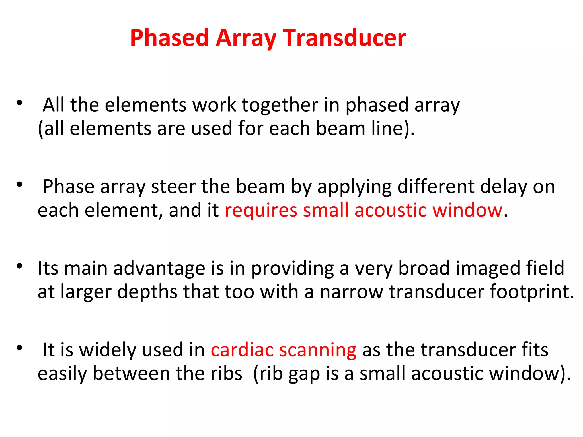 Phased Array Transducer
• All the elements work together in phased array
(all elements are used for each beam line).
• Phase array steer the beam by applying different delay on
each element, and it requires small acoustic window.
• Its main advantage is in providing a very broad imaged field
at larger depths that too with a narrow transducer footprint.
• It is widely used in cardiac scanning as the transducer fits
easily between the ribs (rib gap is a small acoustic window).
 