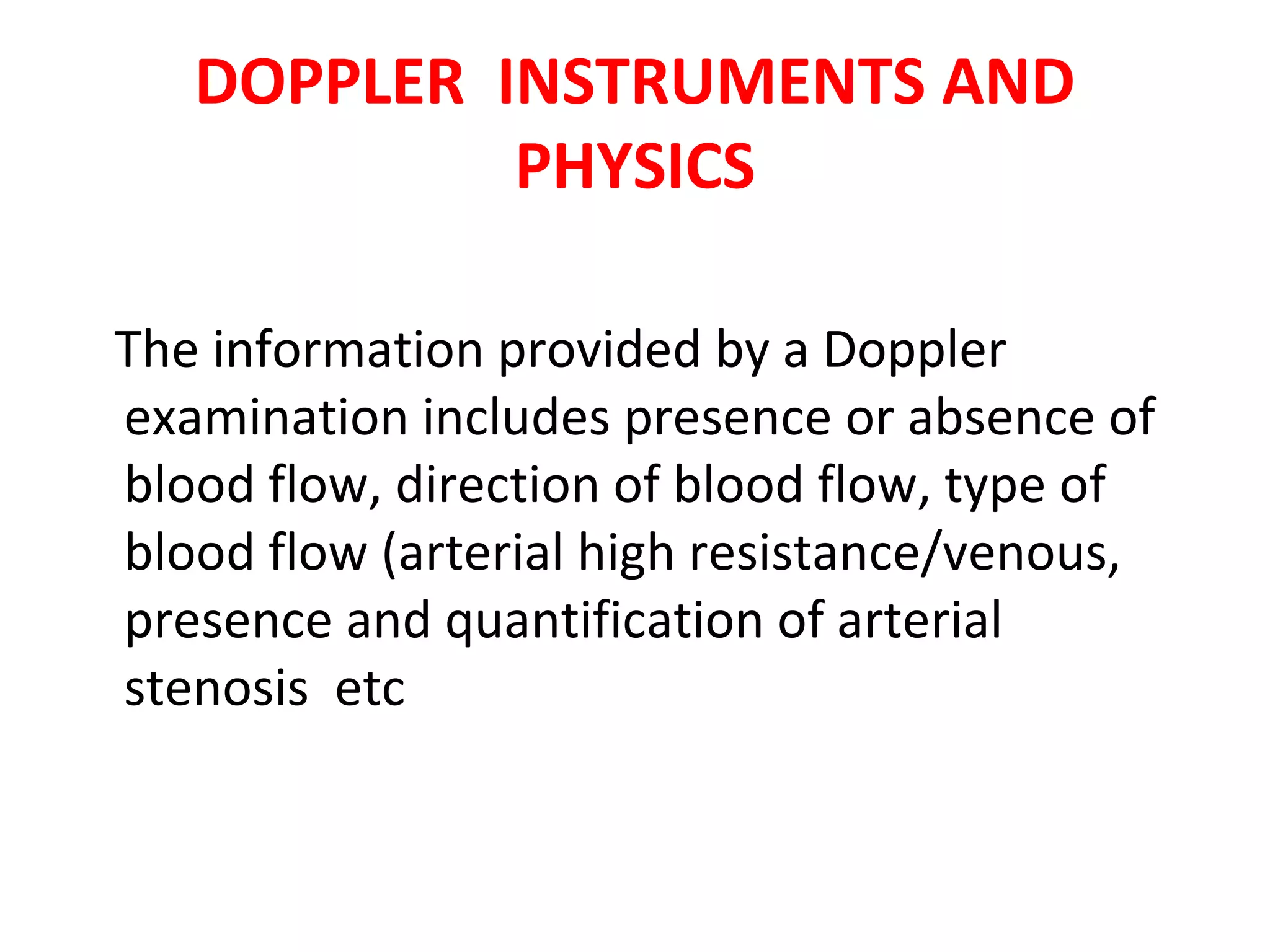 DOPPLER INSTRUMENTS AND
PHYSICS
The information provided by a Doppler
examination includes presence or absence of
blood flow, direction of blood flow, type of
blood flow (arterial high resistance/venous,
presence and quantification of arterial
stenosis etc
 