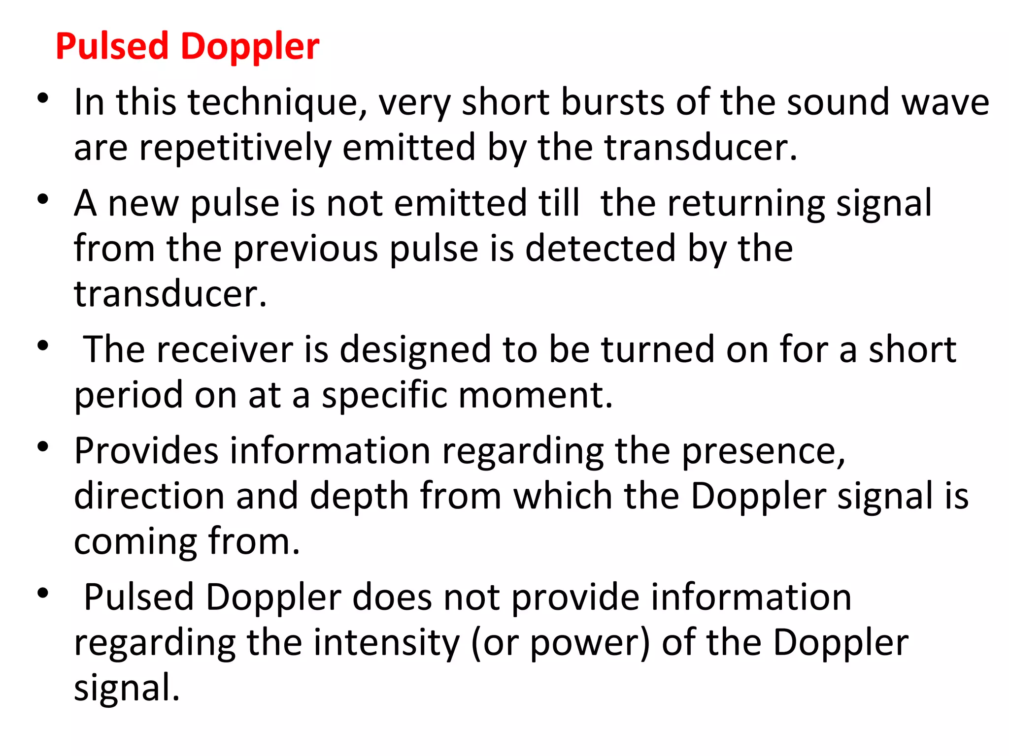 Pulsed Doppler
• In this technique, very short bursts of the sound wave
are repetitively emitted by the transducer.
• A new pulse is not emitted till the returning signal
from the previous pulse is detected by the
transducer.
• The receiver is designed to be turned on for a short
period on at a specific moment.
• Provides information regarding the presence,
direction and depth from which the Doppler signal is
coming from.
• Pulsed Doppler does not provide information
regarding the intensity (or power) of the Doppler
signal.
 