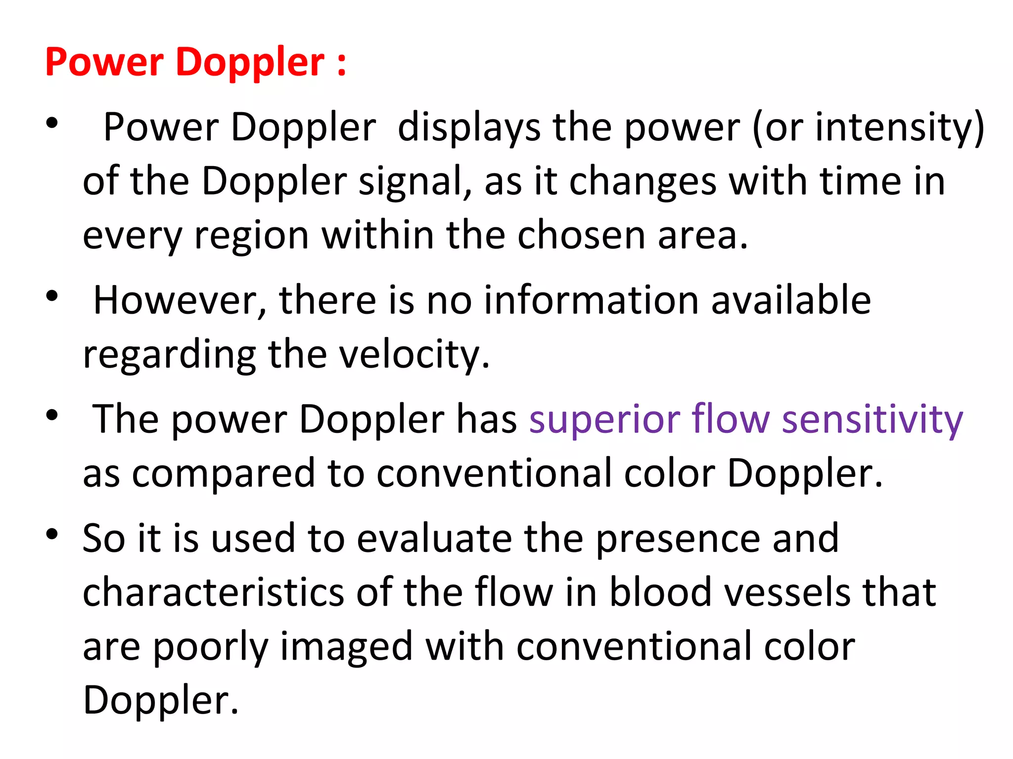 Power Doppler :
• Power Doppler displays the power (or intensity)
of the Doppler signal, as it changes with time in
every region within the chosen area.
• However, there is no information available
regarding the velocity.
• The power Doppler has superior flow sensitivity
as compared to conventional color Doppler.
• So it is used to evaluate the presence and
characteristics of the flow in blood vessels that
are poorly imaged with conventional color
Doppler.
 