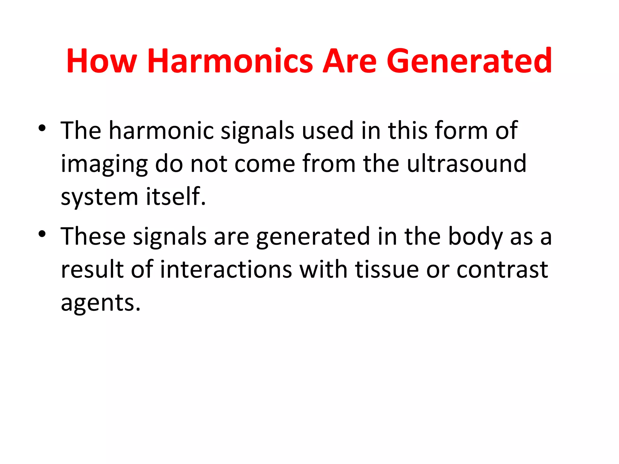 How Harmonics Are Generated
• The harmonic signals used in this form of
imaging do not come from the ultrasound
system itself.
• These signals are generated in the body as a
result of interactions with tissue or contrast
agents.
 