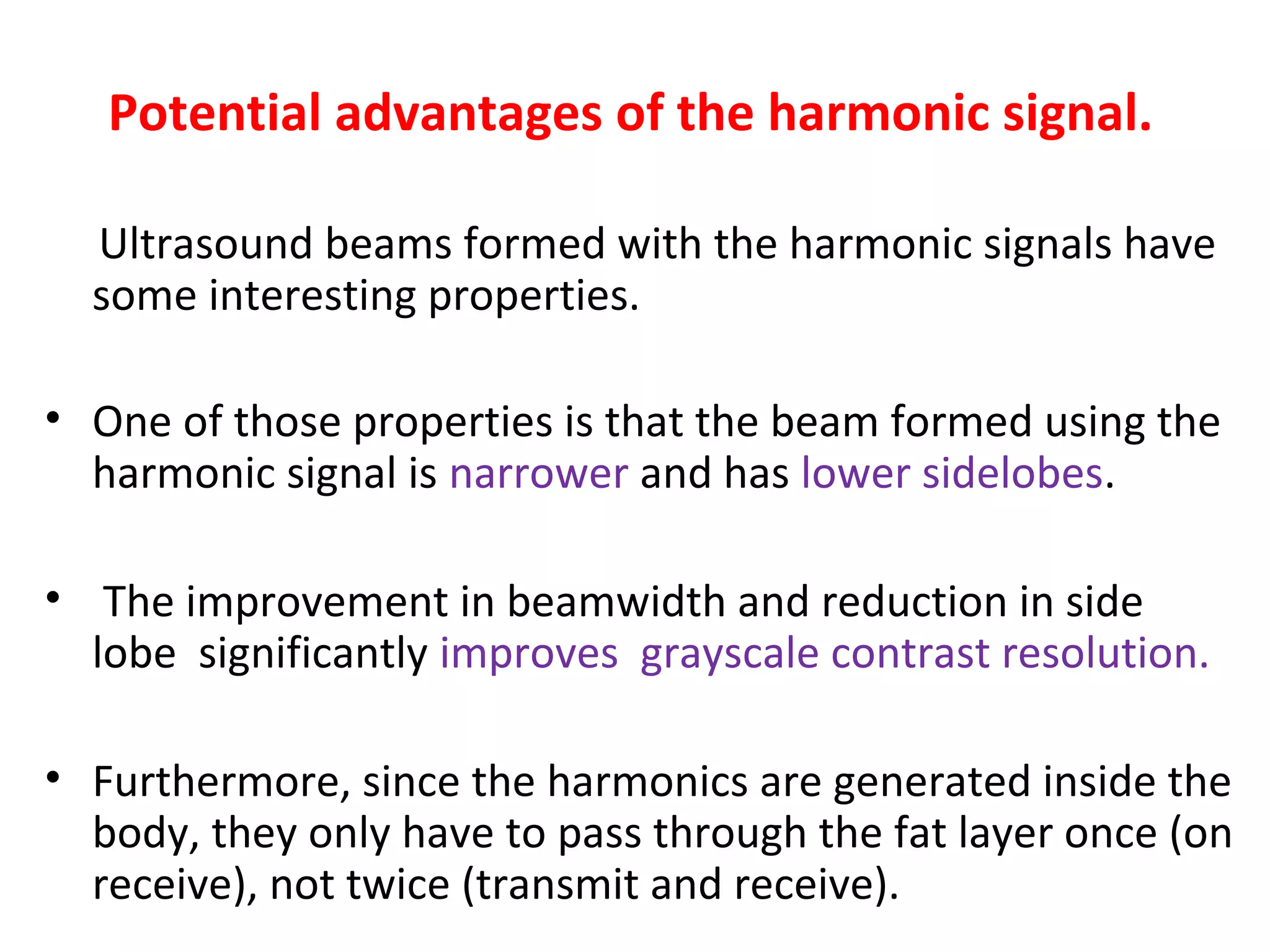 Potential advantages of the harmonic signal.
Ultrasound beams formed with the harmonic signals have
some interesting properties.
• One of those properties is that the beam formed using the
harmonic signal is narrower and has lower sidelobes.
• The improvement in beamwidth and reduction in side
lobe significantly improves grayscale contrast resolution.
• Furthermore, since the harmonics are generated inside the
body, they only have to pass through the fat layer once (on
receive), not twice (transmit and receive).
 
