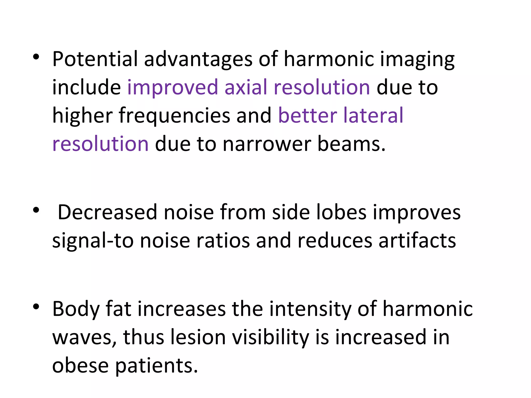 • Potential advantages of harmonic imaging
include improved axial resolution due to
higher frequencies and better lateral
resolution due to narrower beams.
• Decreased noise from side lobes improves
signal-to noise ratios and reduces artifacts
• Body fat increases the intensity of harmonic
waves, thus lesion visibility is increased in
obese patients.
 