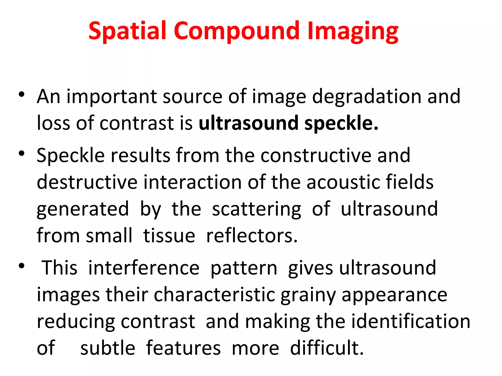 Spatial Compound Imaging
• An important source of image degradation and
loss of contrast is ultrasound speckle.
• Speckle results from the constructive and
destructive interaction of the acoustic fields
generated by the scattering of ultrasound
from small tissue reflectors.
• This interference pattern gives ultrasound
images their characteristic grainy appearance
reducing contrast and making the identification
of subtle features more difficult.
 