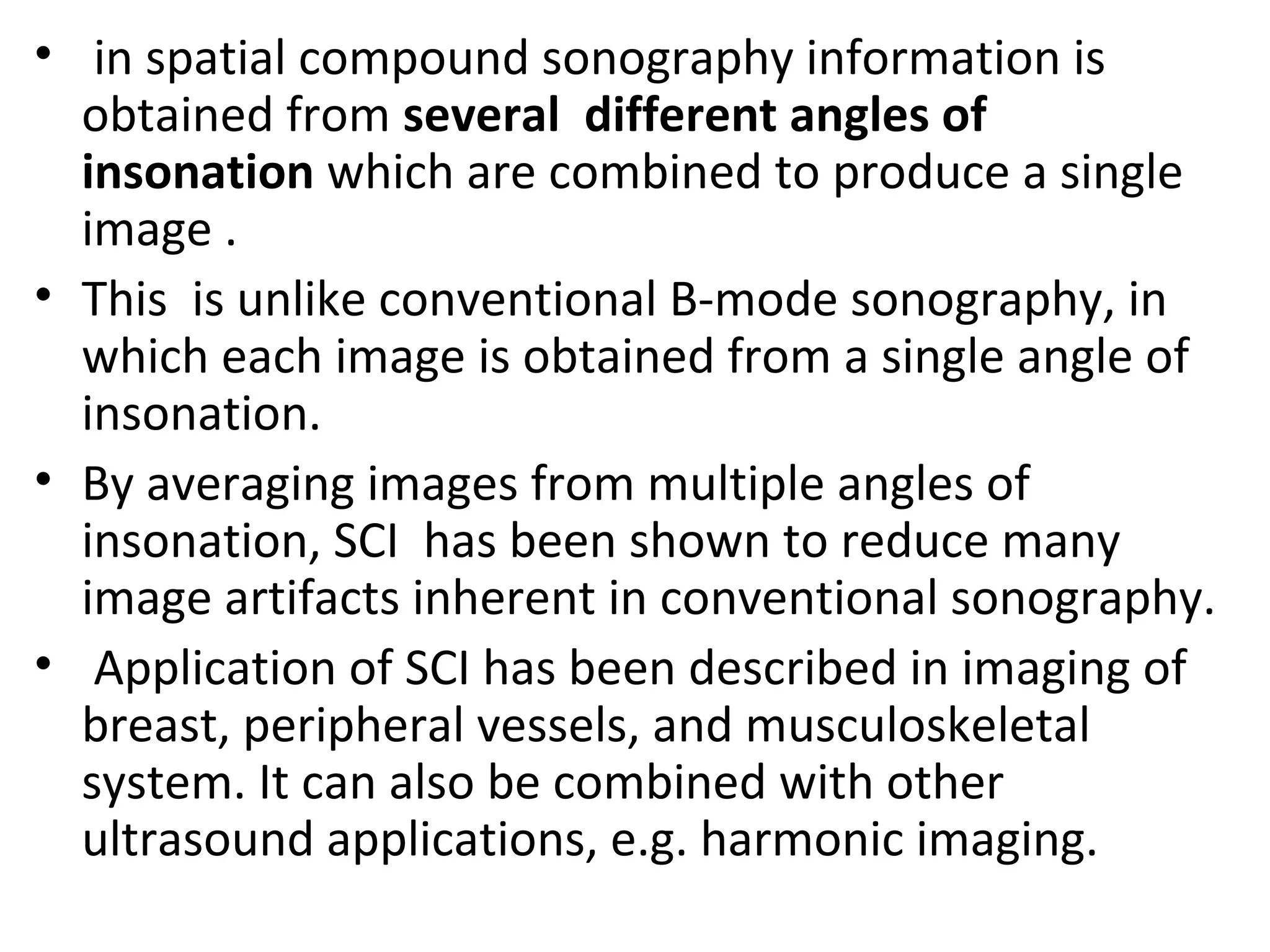 • in spatial compound sonography information is
obtained from several different angles of
insonation which are combined to produce a single
image .
• This is unlike conventional B-mode sonography, in
which each image is obtained from a single angle of
insonation.
• By averaging images from multiple angles of
insonation, SCI has been shown to reduce many
image artifacts inherent in conventional sonography.
• Application of SCI has been described in imaging of
breast, peripheral vessels, and musculoskeletal
system. It can also be combined with other
ultrasound applications, e.g. harmonic imaging.
 