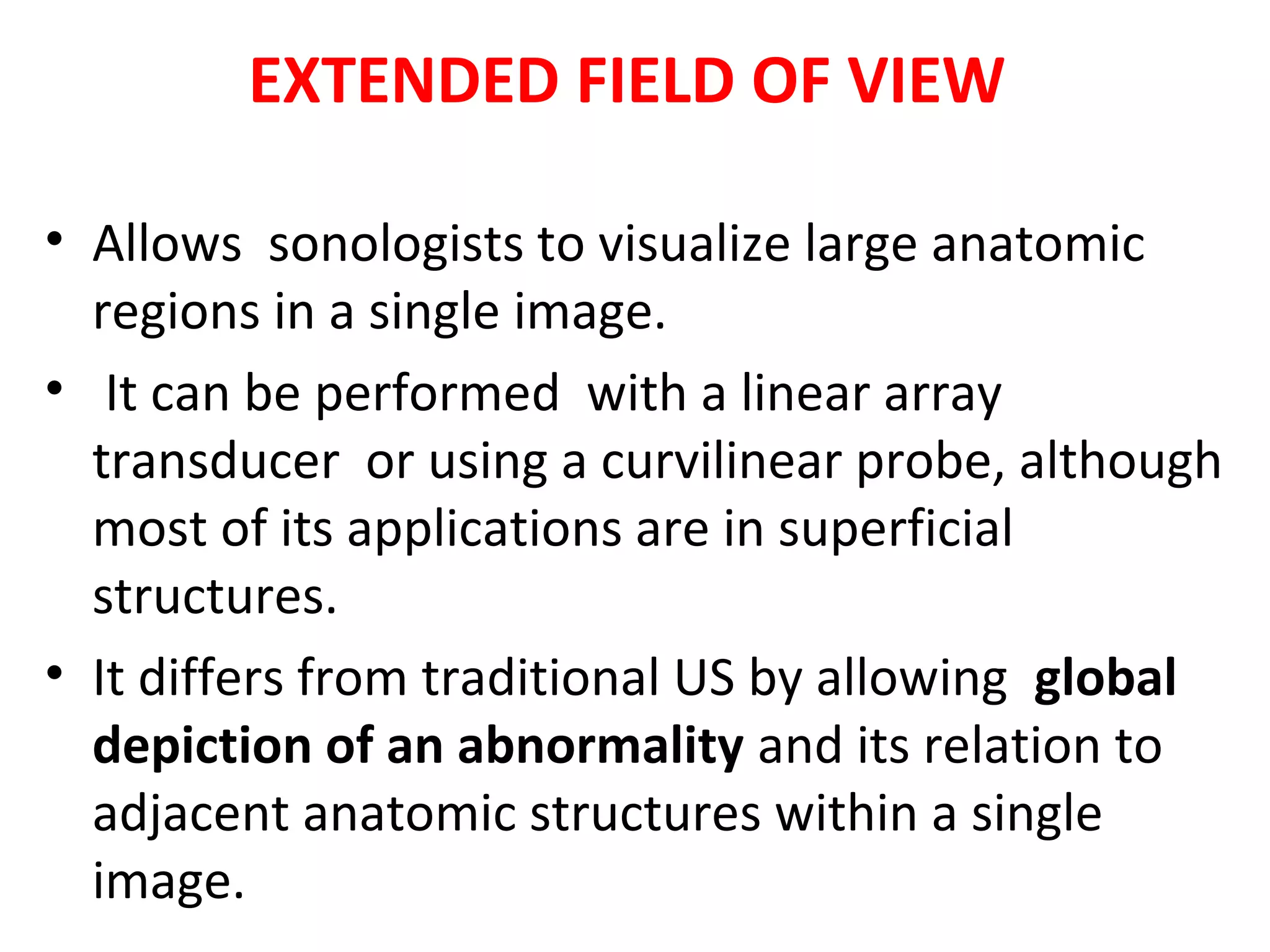 EXTENDED FIELD OF VIEW
• Allows sonologists to visualize large anatomic
regions in a single image.
• It can be performed with a linear array
transducer or using a curvilinear probe, although
most of its applications are in superficial
structures.
• It differs from traditional US by allowing global
depiction of an abnormality and its relation to
adjacent anatomic structures within a single
image.
 