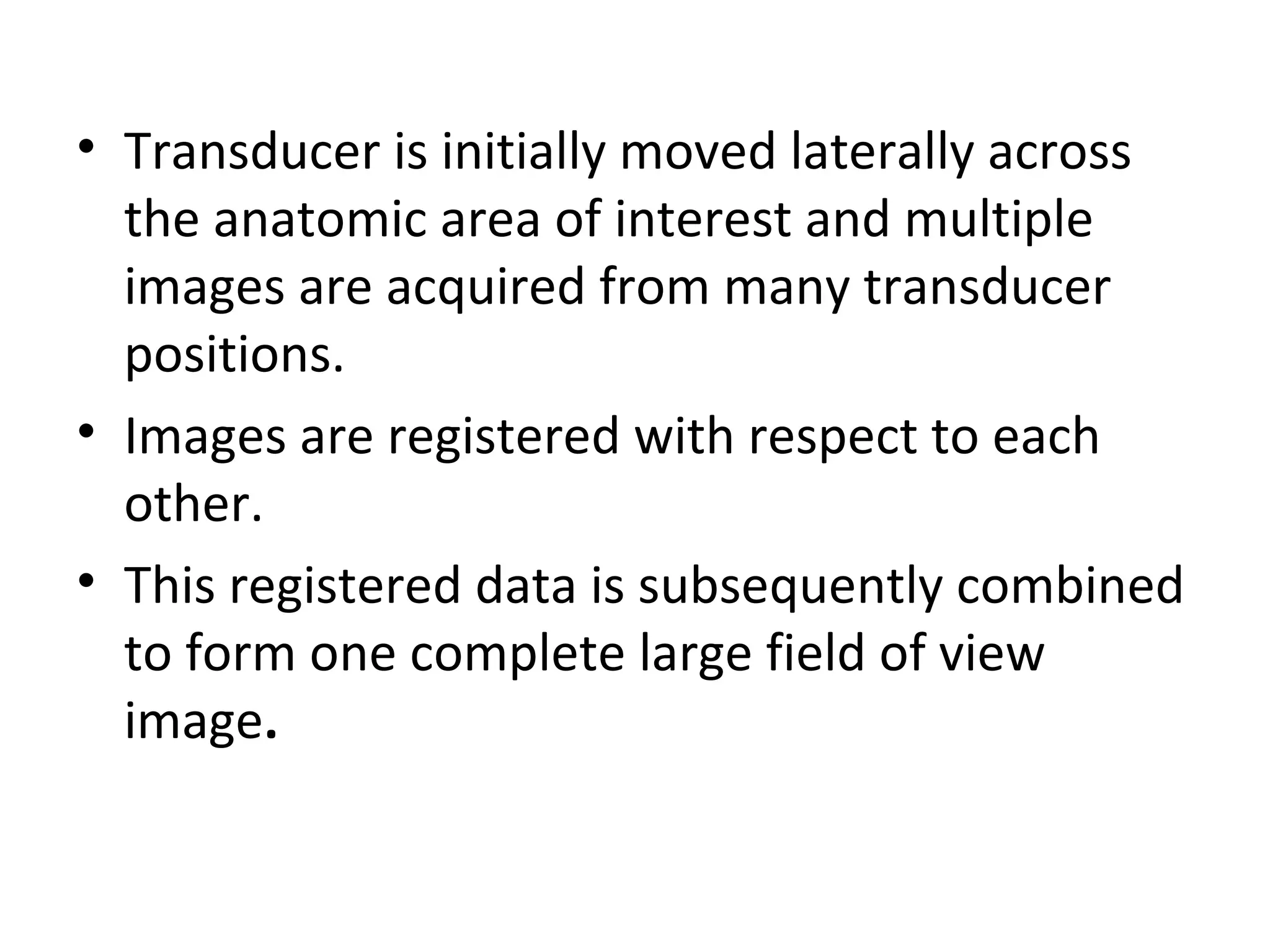 • Transducer is initially moved laterally across
the anatomic area of interest and multiple
images are acquired from many transducer
positions.
• Images are registered with respect to each
other.
• This registered data is subsequently combined
to form one complete large field of view
image.
 