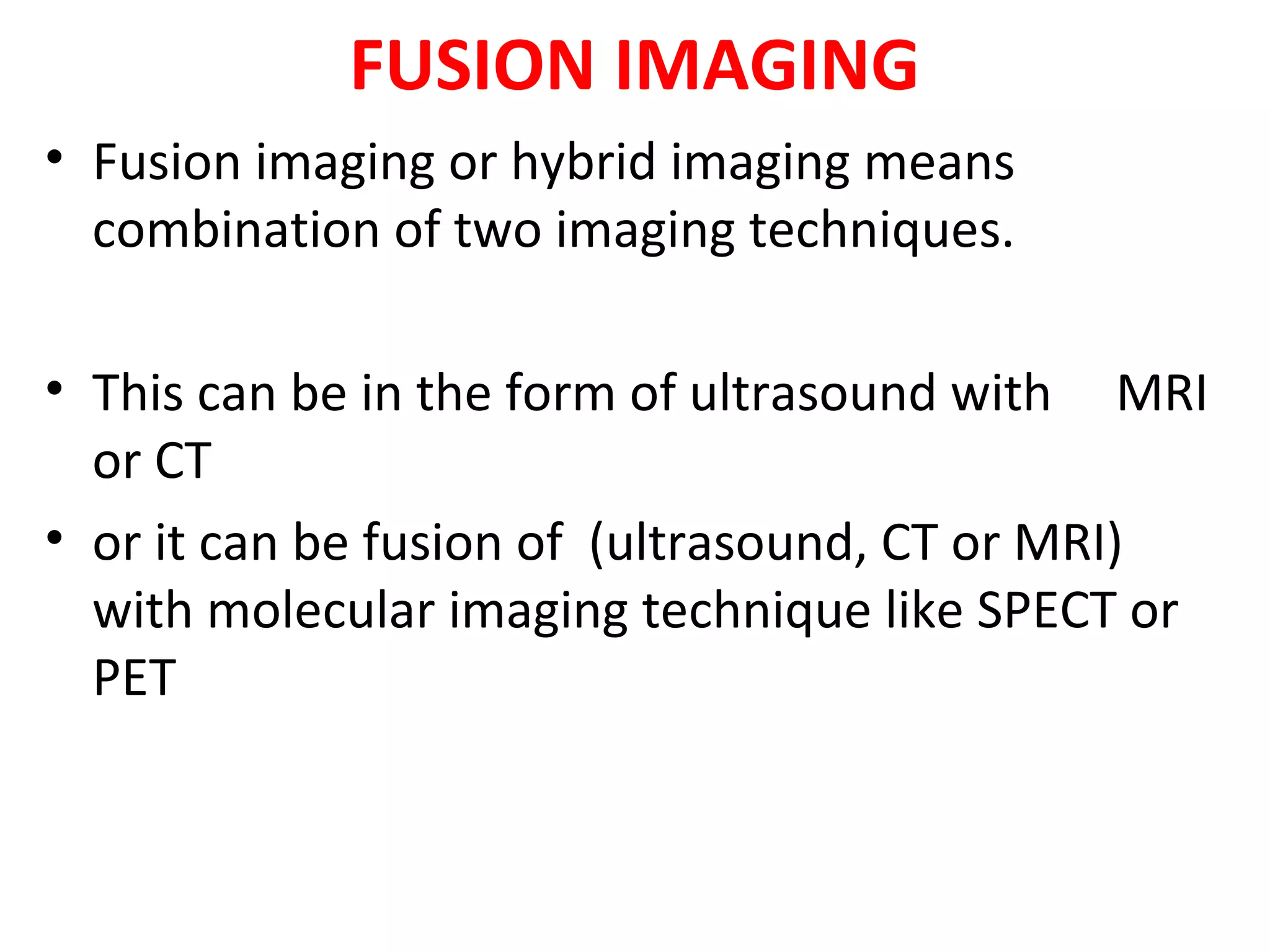 FUSION IMAGING
• Fusion imaging or hybrid imaging means
combination of two imaging techniques.
• This can be in the form of ultrasound with MRI
or CT
• or it can be fusion of (ultrasound, CT or MRI)
with molecular imaging technique like SPECT or
PET
 