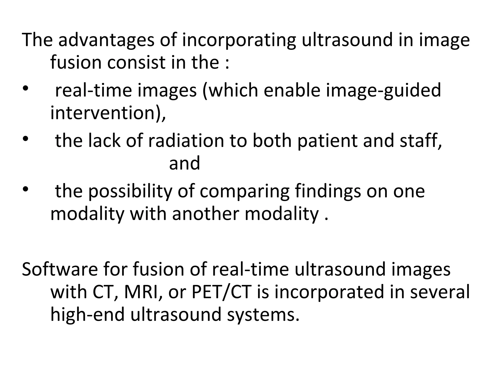 The advantages of incorporating ultrasound in image
fusion consist in the :
• real-time images (which enable image-guided
intervention),
• the lack of radiation to both patient and staff,
and
• the possibility of comparing findings on one
modality with another modality .
Software for fusion of real-time ultrasound images
with CT, MRI, or PET/CT is incorporated in several
high-end ultrasound systems.
 