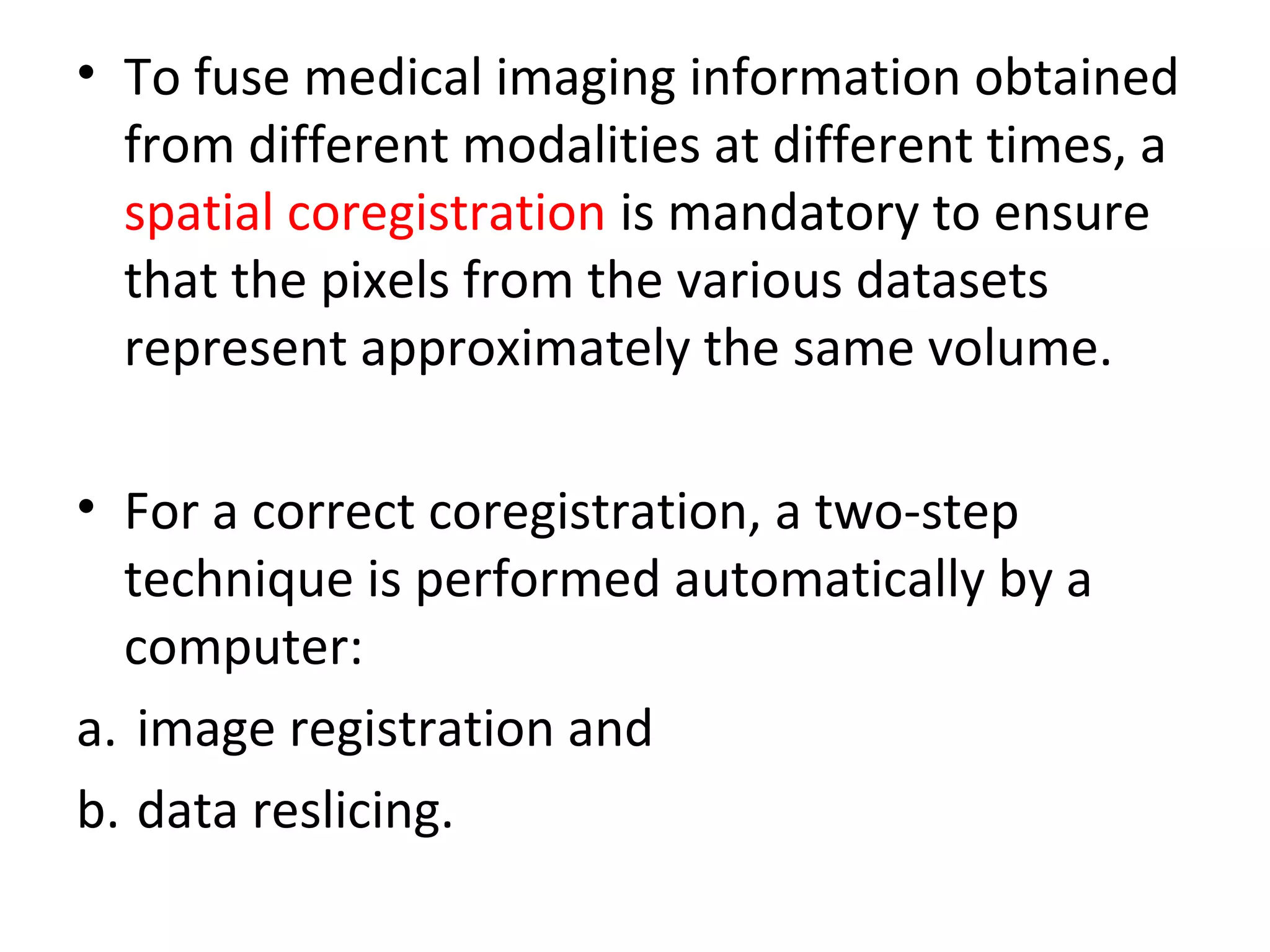 • To fuse medical imaging information obtained
from different modalities at different times, a
spatial coregistration is mandatory to ensure
that the pixels from the various datasets
represent approximately the same volume.
• For a correct coregistration, a two-step
technique is performed automatically by a
computer:
a. image registration and
b. data reslicing.
 