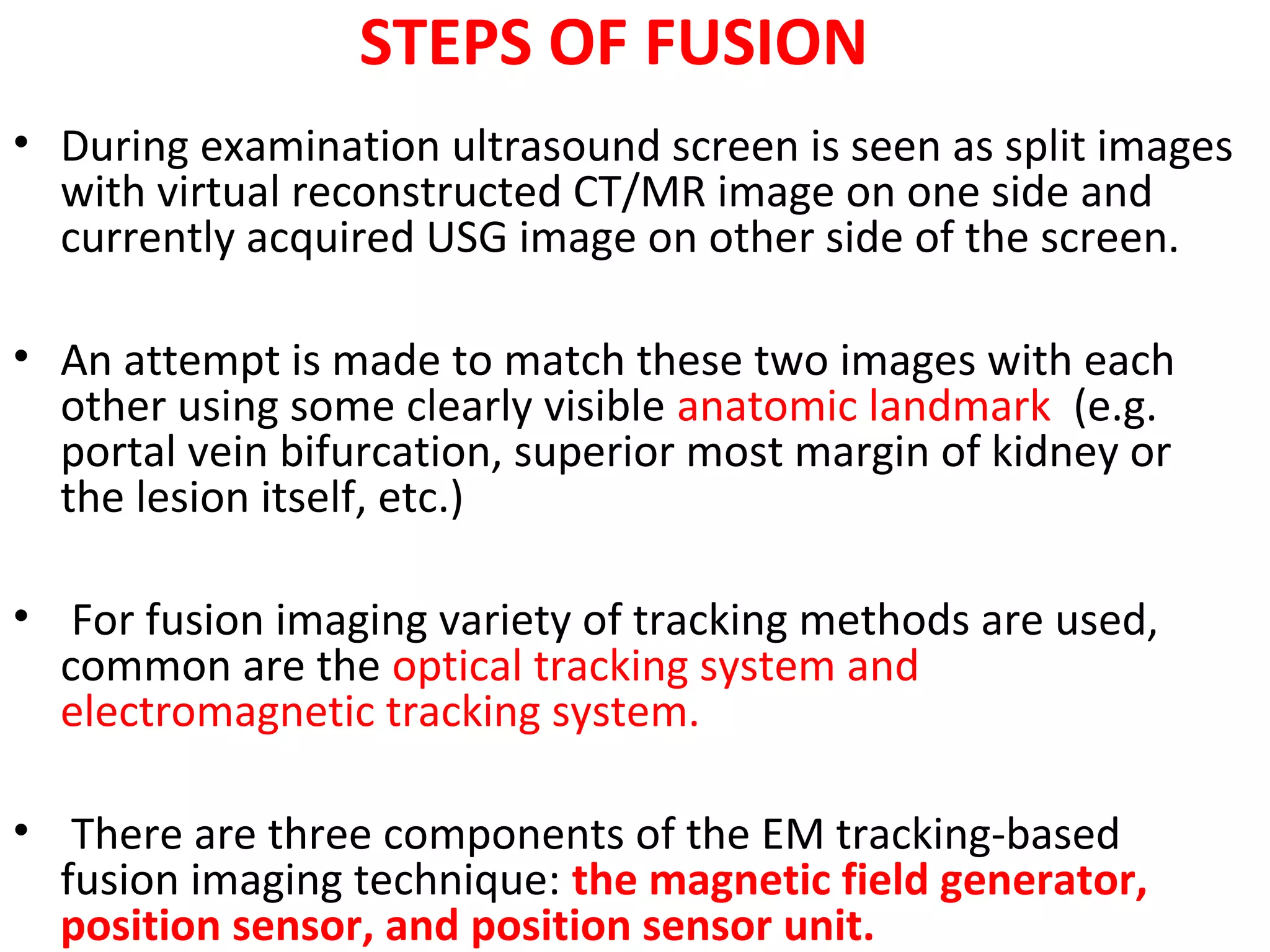 STEPS OF FUSION
• During examination ultrasound screen is seen as split images
with virtual reconstructed CT/MR image on one side and
currently acquired USG image on other side of the screen.
• An attempt is made to match these two images with each
other using some clearly visible anatomic landmark (e.g.
portal vein bifurcation, superior most margin of kidney or
the lesion itself, etc.)
• For fusion imaging variety of tracking methods are used,
common are the optical tracking system and
electromagnetic tracking system.
• There are three components of the EM tracking-based
fusion imaging technique: the magnetic field generator,
position sensor, and position sensor unit.
 