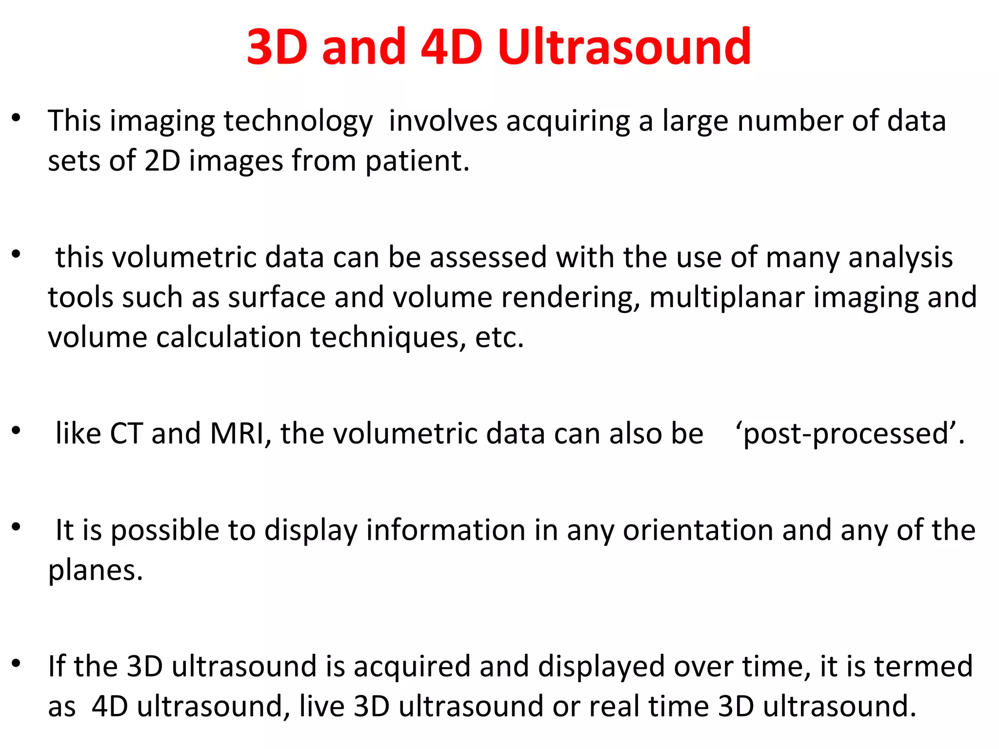 3D and 4D Ultrasound
• This imaging technology involves acquiring a large number of data
sets of 2D images from patient.
• this volumetric data can be assessed with the use of many analysis
tools such as surface and volume rendering, multiplanar imaging and
volume calculation techniques, etc.
• like CT and MRI, the volumetric data can also be ‘post-processed’.
• It is possible to display information in any orientation and any of the
planes.
• If the 3D ultrasound is acquired and displayed over time, it is termed
as 4D ultrasound, live 3D ultrasound or real time 3D ultrasound.
 