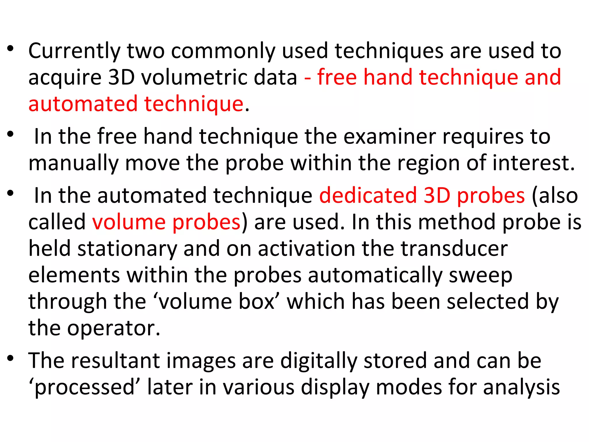 • Currently two commonly used techniques are used to
acquire 3D volumetric data - free hand technique and
automated technique.
• In the free hand technique the examiner requires to
manually move the probe within the region of interest.
• In the automated technique dedicated 3D probes (also
called volume probes) are used. In this method probe is
held stationary and on activation the transducer
elements within the probes automatically sweep
through the ‘volume box’ which has been selected by
the operator.
• The resultant images are digitally stored and can be
‘processed’ later in various display modes for analysis
 