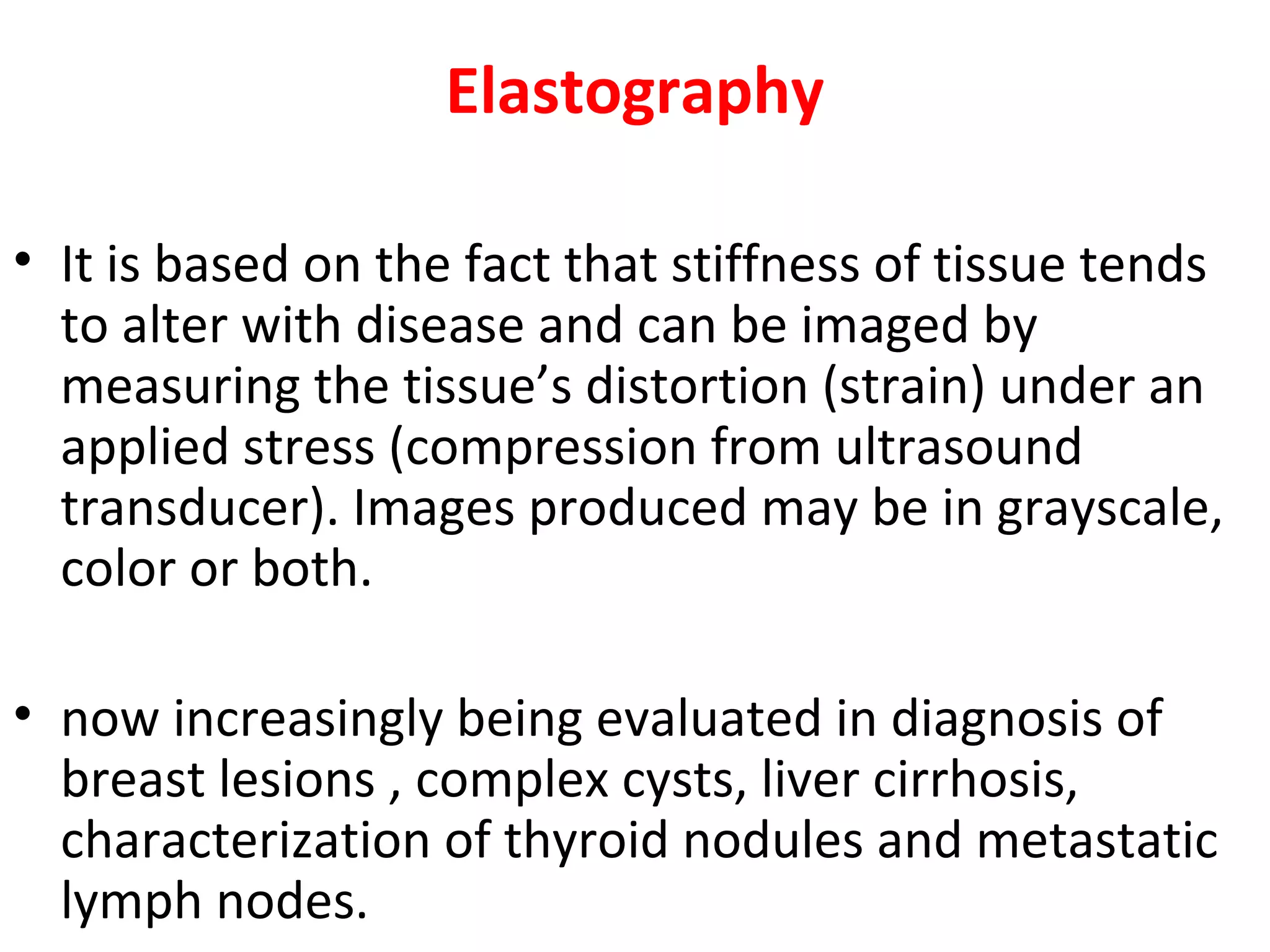 Elastography
• It is based on the fact that stiffness of tissue tends
to alter with disease and can be imaged by
measuring the tissue’s distortion (strain) under an
applied stress (compression from ultrasound
transducer). Images produced may be in grayscale,
color or both.
• now increasingly being evaluated in diagnosis of
breast lesions , complex cysts, liver cirrhosis,
characterization of thyroid nodules and metastatic
lymph nodes.
 
