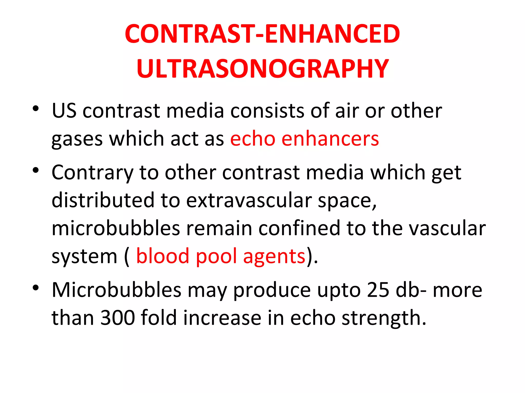 CONTRAST-ENHANCED
ULTRASONOGRAPHY
• US contrast media consists of air or other
gases which act as echo enhancers
• Contrary to other contrast media which get
distributed to extravascular space,
microbubbles remain confined to the vascular
system ( blood pool agents).
• Microbubbles may produce upto 25 db- more
than 300 fold increase in echo strength.
 
