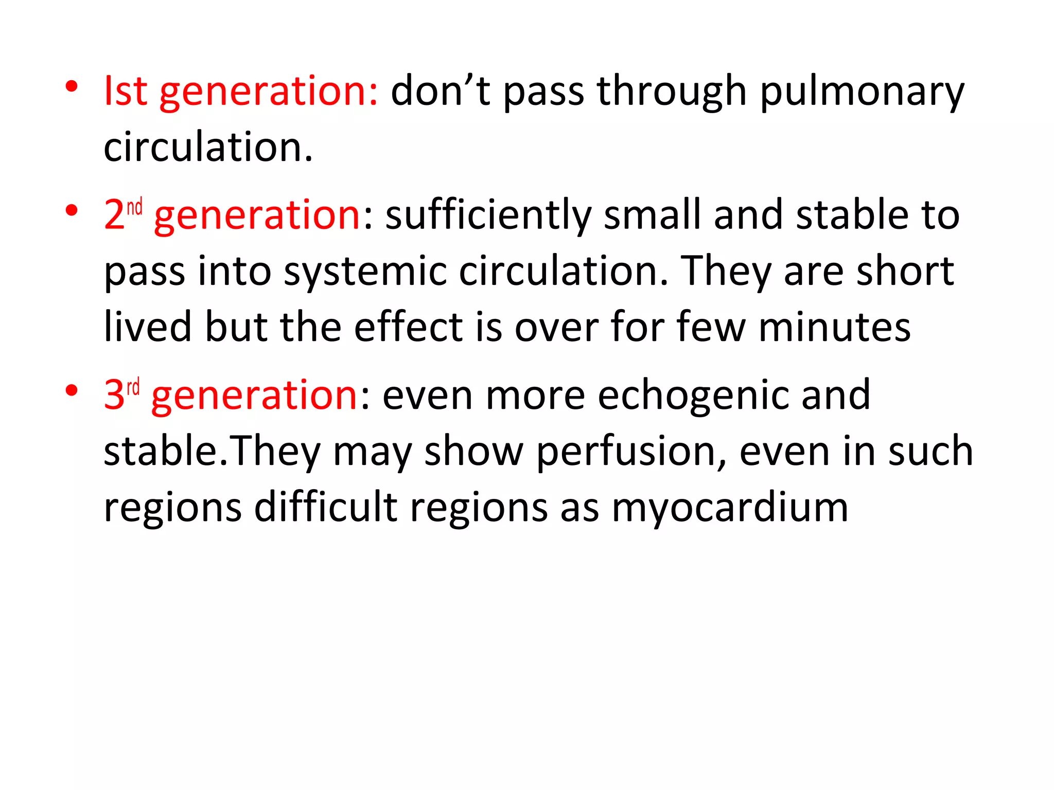 • Ist generation: don’t pass through pulmonary
circulation.
• 2nd
generation: sufficiently small and stable to
pass into systemic circulation. They are short
lived but the effect is over for few minutes
• 3rd
generation: even more echogenic and
stable.They may show perfusion, even in such
regions difficult regions as myocardium
 