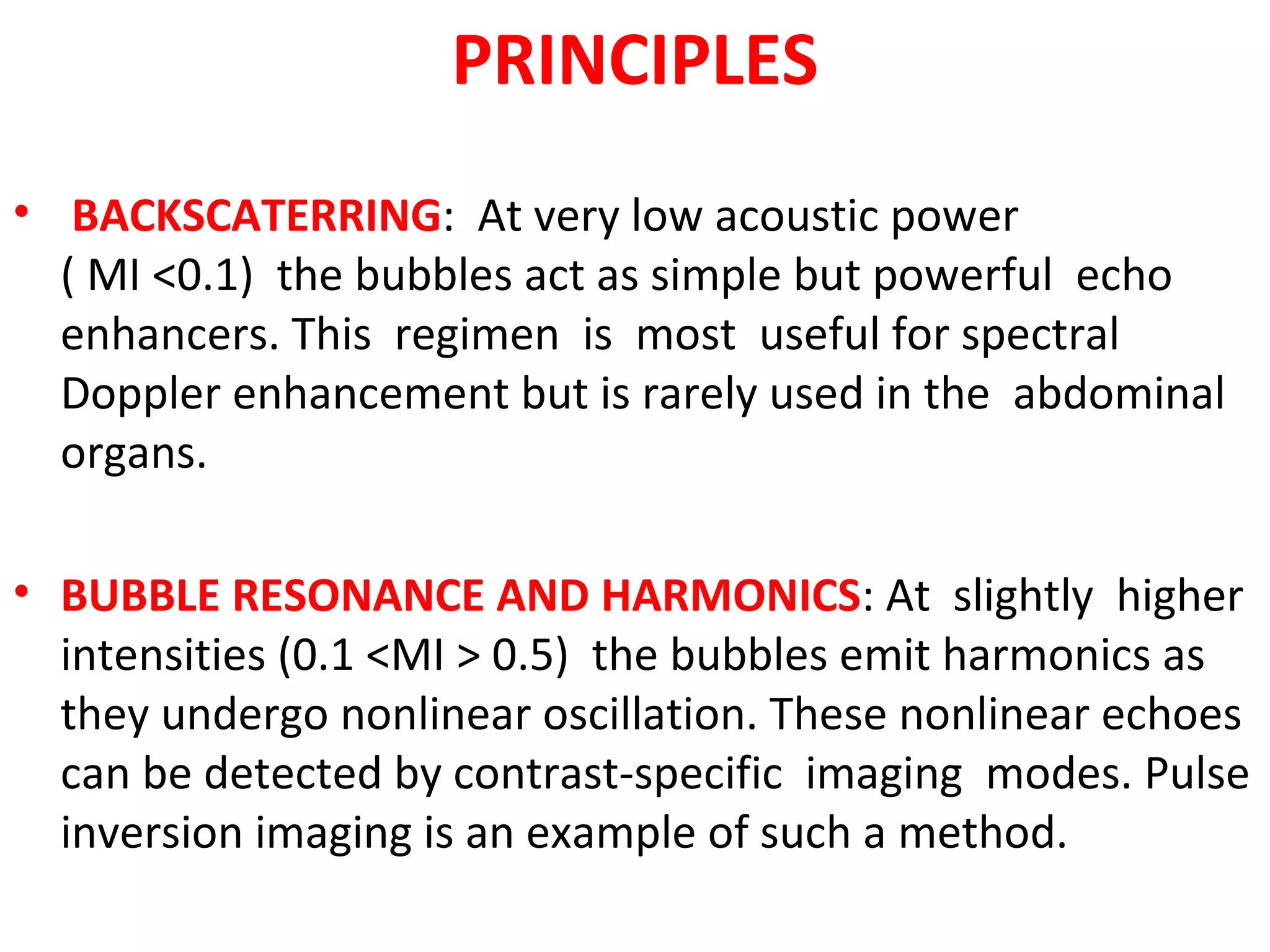 PRINCIPLES
• BACKSCATERRING: At very low acoustic power
( MI <0.1) the bubbles act as simple but powerful echo
enhancers. This regimen is most useful for spectral
Doppler enhancement but is rarely used in the abdominal
organs.
• BUBBLE RESONANCE AND HARMONICS: At slightly higher
intensities (0.1 <MI > 0.5) the bubbles emit harmonics as
they undergo nonlinear oscillation. These nonlinear echoes
can be detected by contrast-specific imaging modes. Pulse
inversion imaging is an example of such a method.
 