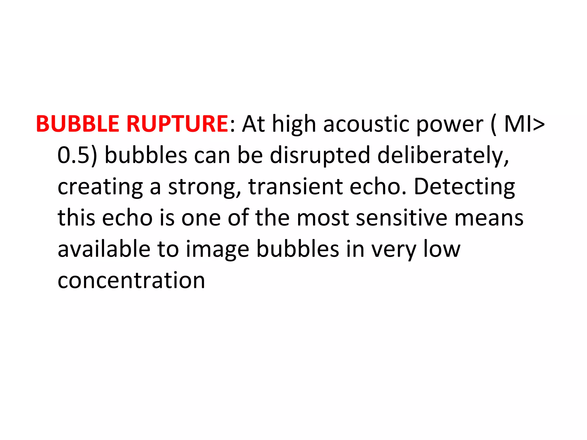 BUBBLE RUPTURE: At high acoustic power ( MI>
0.5) bubbles can be disrupted deliberately,
creating a strong, transient echo. Detecting
this echo is one of the most sensitive means
available to image bubbles in very low
concentration
 