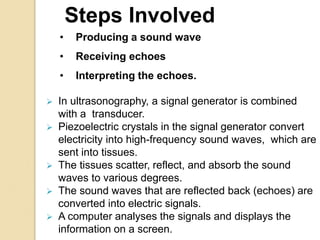 • Producing a sound wave
• Receiving echoes
• Interpreting the echoes.
 In ultrasonography, a signal generator is combined
with a transducer.
 Piezoelectric crystals in the signal generator convert
electricity into high-frequency sound waves, which are
sent into tissues.
 The tissues scatter, reflect, and absorb the sound
waves to various degrees.
 The sound waves that are reflected back (echoes) are
converted into electric signals.
 A computer analyses the signals and displays the
information on a screen.
Steps Involved
 