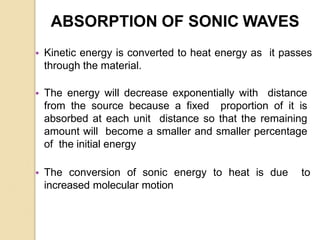 ABSORPTION OF SONIC WAVES
• Kinetic energy is converted to heat energy as it passes
through the material.
• The energy will decrease exponentially with distance
from the source because a fixed proportion of it is
absorbed at each unit distance so that the remaining
amount will become a smaller and smaller percentage
of the initial energy
• The conversion of sonic energy to heat is due to
increased molecular motion
 