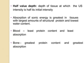 • Half value depth: depth of tissue at which the US
intensity is half its initial intensity
• Absorption of sonic energy is greatest in tissues
with largest amounts of structural protein and lowest
water content.
• Blood – least protein content and least
absorption
• Bone - greatest protein content and greatest
absorption
 