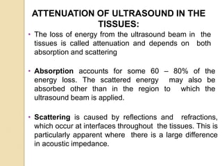ATTENUATION OF ULTRASOUND IN THE
TISSUES:
• The loss of energy from the ultrasound beam in the
tissues is called attenuation and depends on both
absorption and scattering
• Absorption accounts for some 60 – 80% of the
energy loss. The scattered energy may also be
absorbed other than in the region to which the
ultrasound beam is applied.
• Scattering is caused by reflections and refractions,
which occur at interfaces throughout the tissues. This is
particularly apparent where there is a large difference
in acoustic impedance.
 