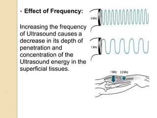 • Effect of Frequency:
Increasing the frequency
of Ultrasound causes a
decrease in its depth of
penetration and
concentration of the
Ultrasound energy in the
superficial tissues.
 