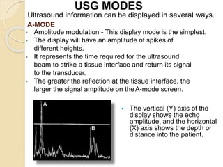 A-MODE
 Amplitude modulation - This display mode is the simplest.
 The display will have an amplitude of spikes of
different heights.
 It represents the time required for the ultrasound
beam to strike a tissue interface and return its signal
to the transducer.
 The greater the reflection at the tissue interface, the
larger the signal amplitude on theA-mode screen.
 The vertical (Y) axis of the
display shows the echo
amplitude, and the horizontal
(X) axis shows the depth or
distance into the patient.
Ultrasound information can be displayed in several ways.
USG MODES
 