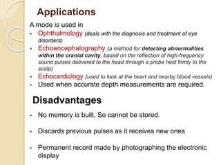 Applications
A mode is used in
 Ophthalmology (deals with the diagnosis and treatment of eye
disorders)
 Echoencephalography (a method for detecting abnormalities
within the cranial cavity, based on the reflection of high-frequency
sound pulses delivered to the head through a probe held firmly to the
scalp)
 Echocardiology (used to look at the heart and nearby blood vessels)
 Used when accurate depth measurements are required.
 No memory is built. So cannot be stored.
 Discards previous pulses as it receives new ones
 Permanent record made by photographing the electronic
display
Disadvantages
 