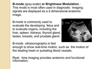 B-mode (gray-scale) or Brightness Modulation :
This mode is most often used in diagnostic imaging;
signals are displayed as a 2-dimensional anatomic
image.
B-mode is commonly used to
evaluate the developing fetus and
to evaluate organs, including the
liver, spleen, kidneys, thyroid gland,
testes, breasts, and prostate gland.
B-mode ultrasonography is fast
enough to show real-time motion, such as the motion of
the beating heart or pulsating blood vessels.
Real- time imaging provides anatomic and functional
information.
 