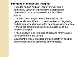 Strengths of ultrasound imaging:
 It images muscle and soft tissue very well and is
particularly useful for indicating the exact position,
and the interfaces between solid and fluid-filled
spaces.
 It renders "live" images, where the operator can
dynamically select the most useful section for diagnosing
and documenting changes, often enabling rapid diagnoses.
 It shows the structure as well as some aspects of the
function of organs.
 It has no known long-term side effects and rarely causes
any discomfort to the patient.
 Equipment is widely available and comparatively flexible;
examinations can be performed at the bedside.
 
