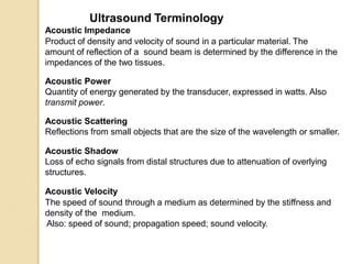 Ultrasound Terminology
Acoustic Impedance
Product of density and velocity of sound in a particular material. The
amount of reflection of a sound beam is determined by the difference in the
impedances of the two tissues.
Acoustic Power
Quantity of energy generated by the transducer, expressed in watts. Also
transmit power.
Acoustic Scattering
Reflections from small objects that are the size of the wavelength or smaller.
Acoustic Shadow
Loss of echo signals from distal structures due to attenuation of overlying
structures.
Acoustic Velocity
The speed of sound through a medium as determined by the stiffness and
density of the medium.
Also: speed of sound; propagation speed; sound velocity.
 