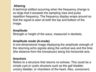 Aliasing
A technical artifact occurring when the frequency change is
so large that it exceeds the sampling view and pulse
repetition frequency. The frequency display wraps around so
that the signal is seen at both the top and bottom of the
image.
Amplitude
Strength or height of the wave, measured in decibels.
Amplitude mode (A-mode)
A one-dimensional image displaying the amplitude strength of
the returning echo signals along the vertical axis and the time
(the distance from the transducer) along the horizontal axis.
Anechoic
Refers to a structure that returns no echoes. This could be a
simple cyst or cystic structure such as the gall bladder,
urinary bladder, or chambers of the heart. Also, sonolucent,
 
