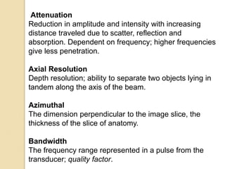 Attenuation
Reduction in amplitude and intensity with increasing
distance traveled due to scatter, reflection and
absorption. Dependent on frequency; higher frequencies
give less penetration.
Axial Resolution
Depth resolution; ability to separate two objects lying in
tandem along the axis of the beam.
Azimuthal
The dimension perpendicular to the image slice, the
thickness of the slice of anatomy.
Bandwidth
The frequency range represented in a pulse from the
transducer; quality factor.
 