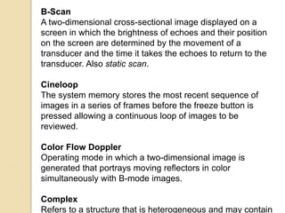 B-Scan
A two-dimensional cross-sectional image displayed on a
screen in which the brightness of echoes and their position
on the screen are determined by the movement of a
transducer and the time it takes the echoes to return to the
transducer. Also static scan.
Cineloop
The system memory stores the most recent sequence of
images in a series of frames before the freeze button is
pressed allowing a continuous loop of images to be
reviewed.
Color Flow Doppler
Operating mode in which a two-dimensional image is
generated that portrays moving reflectors in color
simultaneously with B-mode images.
Complex
Refers to a structure that is heterogeneous and may contain
 