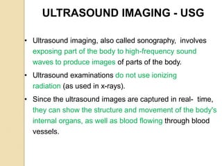 ULTRASOUND IMAGING - USG
• Ultrasound imaging, also called sonography, involves
exposing part of the body to high-frequency sound
waves to produce images of parts of the body.
• Ultrasound examinations do not use ionizing
radiation (as used in x-rays).
• Since the ultrasound images are captured in real- time,
they can show the structure and movement of the body's
internal organs, as well as blood flowing through blood
vessels.
 