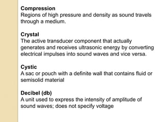 Compression
Regions of high pressure and density as sound travels
through a medium.
Crystal
The active transducer component that actually
generates and receives ultrasonic energy by converting
electrical impulses into sound waves and vice versa.
Cystic
A sac or pouch with a definite wall that contains fluid or
semisolid material
Decibel (db)
A unit used to express the intensity of amplitude of
sound waves; does not specify voltage
 