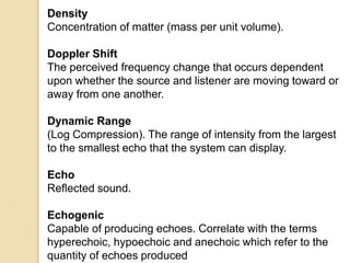 Density
Concentration of matter (mass per unit volume).
Doppler Shift
The perceived frequency change that occurs dependent
upon whether the source and listener are moving toward or
away from one another.
Dynamic Range
(Log Compression). The range of intensity from the largest
to the smallest echo that the system can display.
Echo
Reflected sound.
Echogenic
Capable of producing echoes. Correlate with the terms
hyperechoic, hypoechoic and anechoic which refer to the
quantity of echoes produced
 
