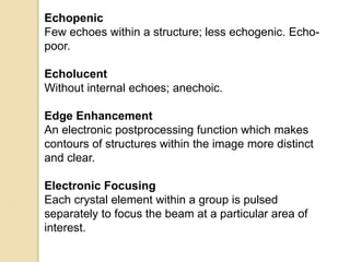 Echopenic
Few echoes within a structure; less echogenic. Echo-
poor.
Echolucent
Without internal echoes; anechoic.
Edge Enhancement
An electronic postprocessing function which makes
contours of structures within the image more distinct
and clear.
Electronic Focusing
Each crystal element within a group is pulsed
separately to focus the beam at a particular area of
interest.
 