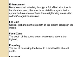 Enhancement
Because sound traveling through a fluid-filled structure is
barely attenuated, the structures distal to a cystic lesion
appear to have more echoes than neighboring areas. Also
called through transmission.
Far Gain
Control that affects the strength of the distant echoes in the
image.
Focal Zone
The depth of the sound beam where resolution is the
highest.
Focusing
The act of narrowing the beam to a small width at a set
depth.
 