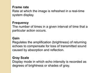 Frame rate
Rate at which the image is refreshed in a real-time
system display.
Frequency
The number of times in a given interval of time that a
particular action occurs.
Gain
Regulates the amplification (brightness) of returning
echoes to compensate for loss of transmitted sound
caused by absorption and reflection.
Gray Scale
Display mode in which echo intensity is recorded as
degrees of brightness or shades of gray.
 