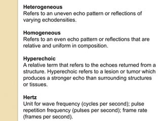 Heterogeneous
Refers to an uneven echo pattern or reflections of
varying echodensities.
Homogeneous
Refers to an even echo pattern or reflections that are
relative and uniform in composition.
Hyperechoic
A relative term that refers to the echoes returned from a
structure. Hyperechoic refers to a lesion or tumor which
produces a stronger echo than surrounding structures
or tissues.
Hertz
Unit for wave frequency (cycles per second); pulse
repetition frequency (pulses per second); frame rate
(frames per second).
 