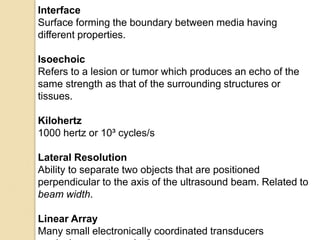 Interface
Surface forming the boundary between media having
different properties.
Isoechoic
Refers to a lesion or tumor which produces an echo of the
same strength as that of the surrounding structures or
tissues.
Kilohertz
1000 hertz or 10³ cycles/s
Lateral Resolution
Ability to separate two objects that are positioned
perpendicular to the axis of the ultrasound beam. Related to
beam width.
Linear Array
Many small electronically coordinated transducers
 