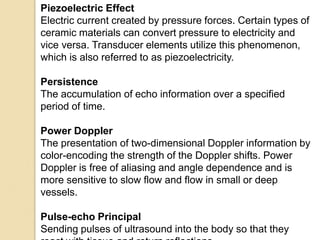 Piezoelectric Effect
Electric current created by pressure forces. Certain types of
ceramic materials can convert pressure to electricity and
vice versa. Transducer elements utilize this phenomenon,
which is also referred to as piezoelectricity.
Persistence
The accumulation of echo information over a specified
period of time.
Power Doppler
The presentation of two-dimensional Doppler information by
color-encoding the strength of the Doppler shifts. Power
Doppler is free of aliasing and angle dependence and is
more sensitive to slow flow and flow in small or deep
vessels.
Pulse-echo Principal
Sending pulses of ultrasound into the body so that they
 