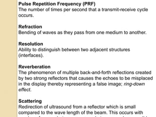 Pulse Repetition Frequency (PRF)
The number of times per second that a transmit-receive cycle
occurs.
Refraction
Bending of waves as they pass from one medium to another.
Resolution
Ability to distinguish between two adjacent structures
(interfaces).
Reverberation
The phenomenon of multiple back-and-forth reflections created
by two strong reflectors that causes the echoes to be misplaced
in the display thereby representing a false image; ring-down
effect.
Scattering
Redirection of ultrasound from a reflector which is small
compared to the wave length of the beam. This occurs with
 