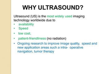 WHY ULTRASOUND?
Ultrasound (US) is the most widely used imaging
technology worldwide due to
• availability
• Speed
• low cost,
• patient-friendliness (no radiation)
• Ongoing research to improve image quality, speed and
new application areas such a intra- operative
navigation, tumor therapy
 